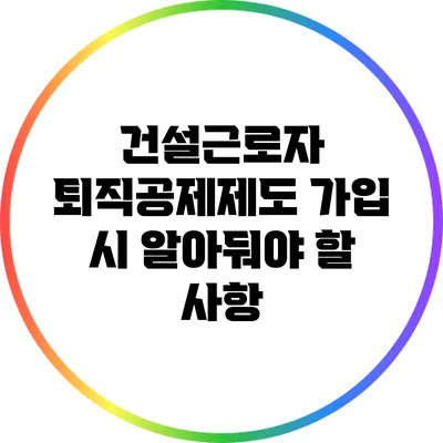 건설근로자 퇴직공제제도 가입 시 알아둬야 할 사항