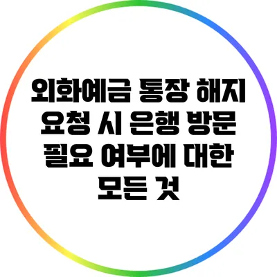 외화예금 통장 해지 요청 시 은행 방문 필요 여부에 대한 모든 것
