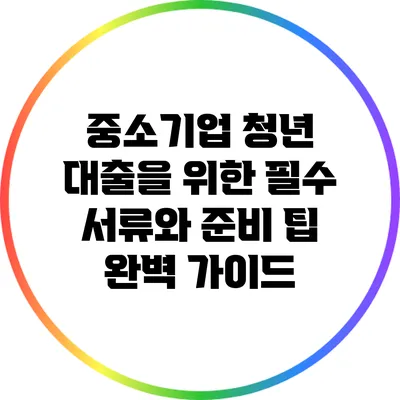 중소기업 청년 대출을 위한 필수 서류와 준비 팁 완벽 가이드