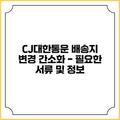 CJ대한통운 배송지 변경 간소화 - 필요한 서류 및 정보