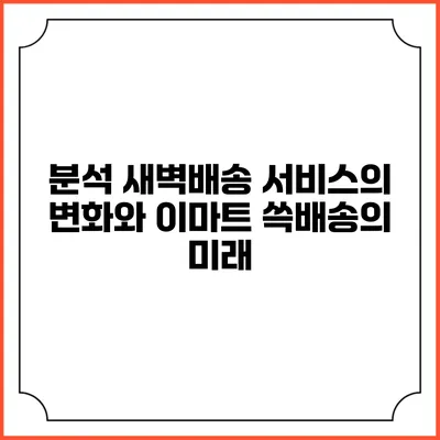 분석 새벽배송 서비스의 변화와 이마트 쓱배송의 미래